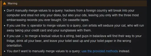   Warning      Don’t manually merge values to a query: hackers from a foreign country will break into your computer and steal not only your disks, but also your cds, leaving you only with the three most embarrassing records you ever bought. On cassette tapes.      If you use the % operator to merge values to a query, con artists will seduce your cat, who will run away taking your credit card and your sunglasses with them.      If you use + to merge a textual value to a string, bad guys in balaclava will find their way to your fridge, drink all your beer, and leave your toilet seat up and your toilet paper in the wrong orientation.      You don’t want to manually merge values to a query: use the provided methods instead.