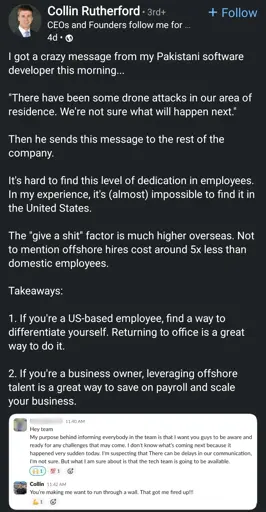 A LinkedIn post by Collin Rutherford, a CEO. The post begins with Rutherford stating he received a message from his "Pakistani software developer this morning..." followed by a direct quote: "There have been some drone attacks in our area of residence. We're not sure what will happen next."

Rutherford then comments on the employee's dedication, contrasting it with his experiences in the United States. He states, "It's hard to find this level of dedication in employees. In my experience, it's (almost) impossible to find it in the United States."

Below the LinkedIn post is a screenshot of Slack messages. The first message is from "Hey team" at 11:40 AM, stating: "My purpose behind informing everybody in the team is that I want you guys to be aware and ready for any challenges that may come. I don't know what's coming next because it happened very sudden today. I'm suspecting that There can be delays in our communication, I'm not sure. But what I am sure about is that the tech team is going to be available." This message includes a thinking face emoji and a thumbs-up emoji.

The second Slack message is from "Collin" at 11:42 AM, replying to the first message: "You're making me want to run through a wall. That got me fired up!!!" This reply includes a flexing arm emoji and a fire emoji.